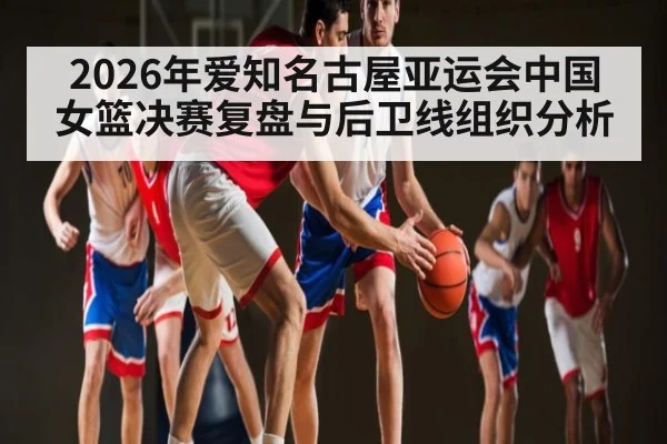 2026年爱知名古屋亚运会中国女篮决赛复盘与后卫线组织分析（kaiyun）